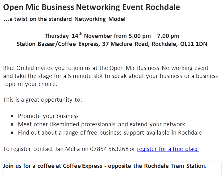 Open Mic Business Networking Event Rochdale…a twist on the standard Networking ModelThursday 14th November from 5.00 pm – 7.00 pmStation Bazaar/Coffee Express, 37 Maclure Road, Rochdale, OL11 1DNBlue Orchid invites you to join us at the Open Mic Business Networking event and take the stage for a 5 minute slot to speak about your business or a business topic of your choice. This is a great opportunity to: •	Promote your business•	Meet other likeminded professionals and extend your network•	Find out about a range of free business support available in RochdaleTo register contact Jan Melia on 07854 563268 or register for a free place Join us for a coffee at Coffee Express - opposite the Rochdale Tram Station. United KingdomThursday, 14 November 2013 tofrom 17:00 to 19:00 (GMT) 